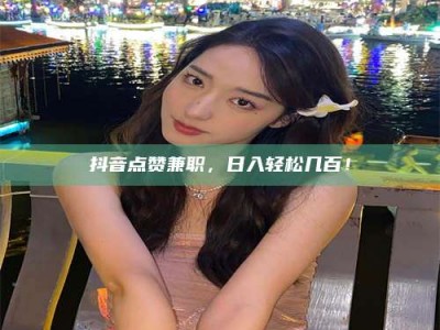 柳林抖音点赞兼职，日入轻松几百！